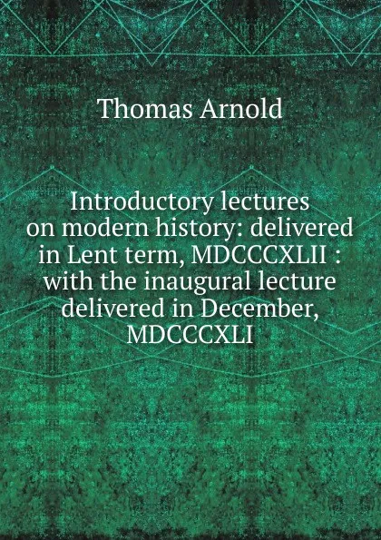 Обложка книги Introductory lectures on modern history: delivered in Lent term, MDCCCXLII : with the inaugural lecture delivered in December, MDCCCXLI, Thomas Arnold