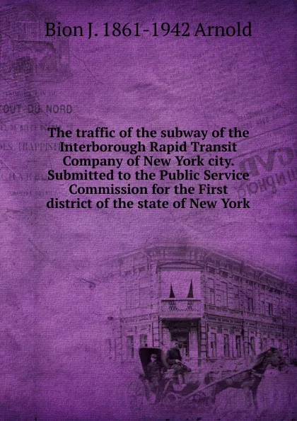 Обложка книги The traffic of the subway of the Interborough Rapid Transit Company of New York city. Submitted to the Public Service Commission for the First district of the state of New York, Bion J. 1861-1942 Arnold