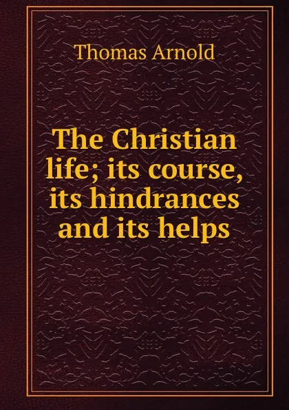 Обложка книги The Christian life; its course, its hindrances and its helps, Thomas Arnold