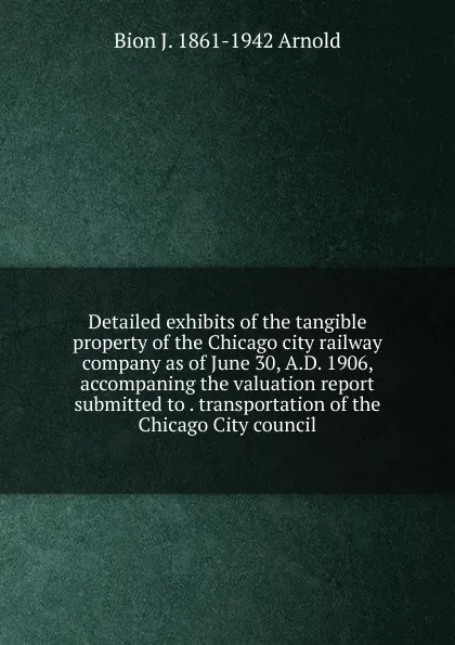 Обложка книги Detailed exhibits of the tangible property of the Chicago city railway company as of June 30, A.D. 1906, accompaning the valuation report submitted to . transportation of the Chicago City council, Bion J. 1861-1942 Arnold