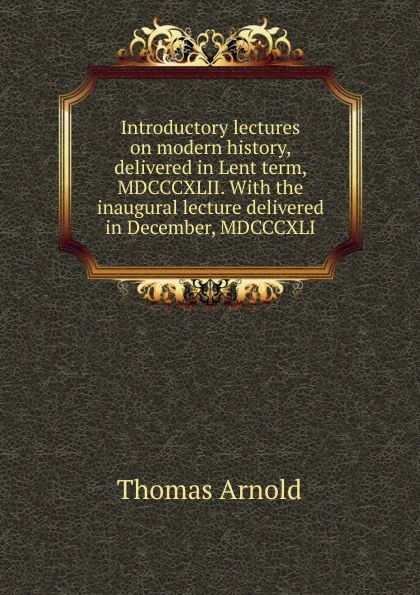 Обложка книги Introductory lectures on modern history, delivered in Lent term, MDCCCXLII. With the inaugural lecture delivered in December, MDCCCXLI, Thomas Arnold