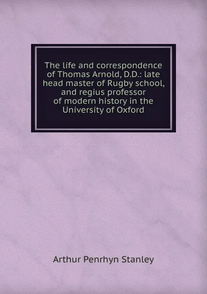 Обложка книги The life and correspondence of Thomas Arnold, D.D.: late head master of Rugby school, and regius professor of modern history in the University of Oxford, Arthur Penrhyn Stanley