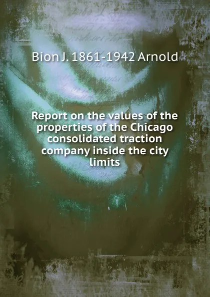 Обложка книги Report on the values of the properties of the Chicago consolidated traction company inside the city limits, Bion J. 1861-1942 Arnold