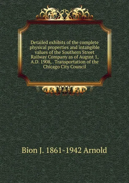 Обложка книги Detailed exhibits of the complete physical properties and intangible values of the Southern Street Railway Company as of August 1, A.D. 1908, . Transportation of the Chicago City Council, Bion J. 1861-1942 Arnold