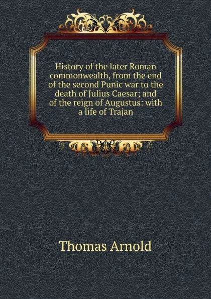 Обложка книги History of the later Roman commonwealth, from the end of the second Punic war to the death of Julius Caesar; and of the reign of Augustus: with a life of Trajan, Thomas Arnold