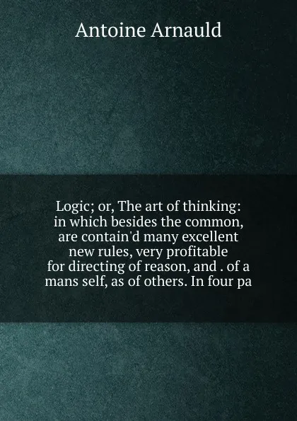 Обложка книги Logic; or, The art of thinking: in which besides the common, are contain.d many excellent new rules, very profitable for directing of reason, and . of a mans self, as of others. In four pa, Antoine Arnauld