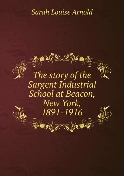 Обложка книги The story of the Sargent Industrial School at Beacon, New York, 1891-1916, Sarah Louise Arnold