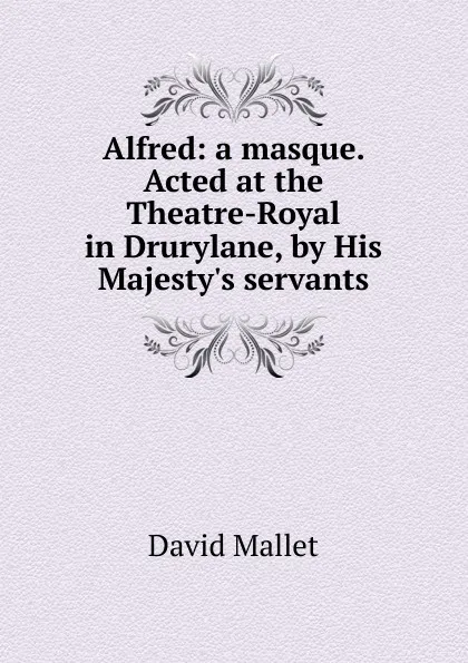 Обложка книги Alfred: a masque. Acted at the Theatre-Royal in Drurylane, by His Majesty.s servants, David Mallet