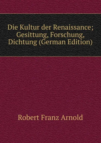 Обложка книги Die Kultur der Renaissance; Gesittung, Forschung, Dichtung (German Edition), Robert Franz Arnold