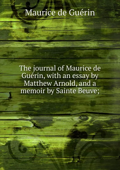 Обложка книги The journal of Maurice de Guerin, with an essay by Matthew Arnold, and a memoir by Sainte Beuve;, Maurice de Guérin
