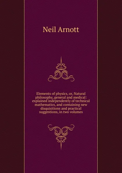 Обложка книги Elements of physics, or, Natural philosophy, general and medical: explained independently of technical mathematics, and containing new disquisitions and practical suggestions, in two volumes, Neil Arnott