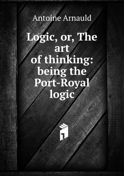 Обложка книги Logic, or, The art of thinking: being the Port-Royal logic, Antoine Arnauld