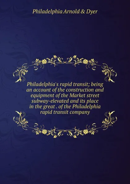 Обложка книги Philadelphia.s rapid transit; being an account of the construction and equipment of the Market street subway-elevated and its place in the great . of the Philadelphia rapid transit company, Philadelphia Arnold & Dyer