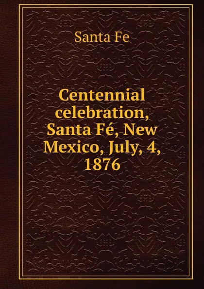 Обложка книги Centennial celebration, Santa Fe, New Mexico, July, 4, 1876, Santa Fe