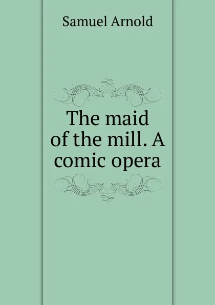 Обложка книги The maid of the mill. A comic opera, Samuel Arnold