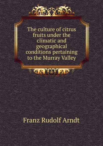 Обложка книги The culture of citrus fruits under the climatic and geographical conditions pertaining to the Murray Valley, Franz Rudolf Arndt