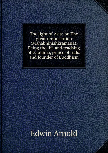 Обложка книги The light of Asia; or, The great renunciation (Mahabhinishkramana). Being the life and teaching of Gautama, prince of India and founder of Buddhism, Edwin Arnold