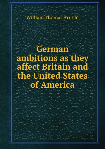 Обложка книги German ambitions as they affect Britain and the United States of America, William Thomas Arnold