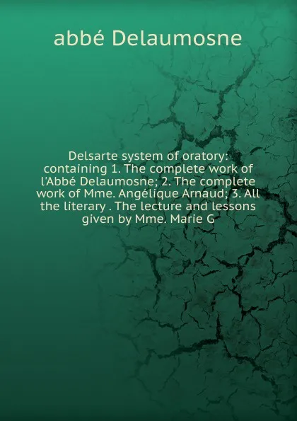 Обложка книги Delsarte system of oratory: containing 1. The complete work of l.Abbe Delaumosne; 2. The complete work of Mme. Angelique Arnaud; 3. All the literary . The lecture and lessons given by Mme. Marie G, abbé Delaumosne