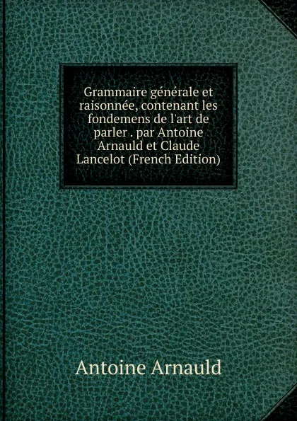 Обложка книги Grammaire generale et raisonnee, contenant les fondemens de l.art de parler . par Antoine Arnauld et Claude Lancelot (French Edition), Antoine Arnauld