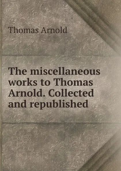 Обложка книги The miscellaneous works to Thomas Arnold. Collected and republished, Thomas Arnold
