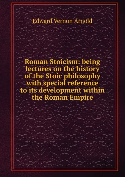 Обложка книги Roman Stoicism: being lectures on the history of the Stoic philosophy with special reference to its development within the Roman Empire, Edward Vernon Arnold