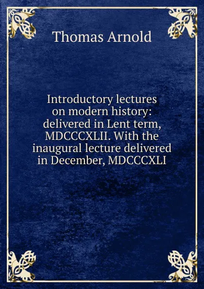 Обложка книги Introductory lectures on modern history: delivered in Lent term, MDCCCXLII. With the inaugural lecture delivered in December, MDCCCXLI, Thomas Arnold