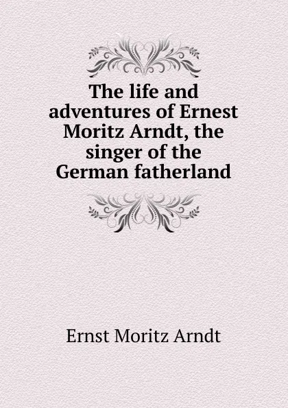 Обложка книги The life and adventures of Ernest Moritz Arndt, the singer of the German fatherland, Ernst Moritz Arndt