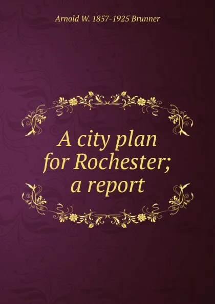 Обложка книги A city plan for Rochester; a report, Arnold W. 1857-1925 Brunner