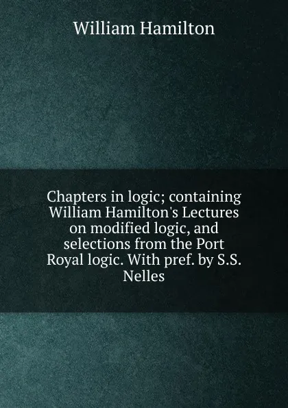 Обложка книги Chapters in logic; containing William Hamilton.s Lectures on modified logic, and selections from the Port Royal logic. With pref. by S.S. Nelles, Hamilton William