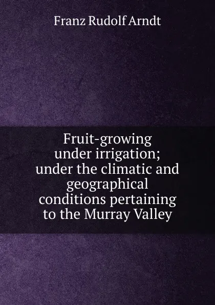 Обложка книги Fruit-growing under irrigation; under the climatic and geographical conditions pertaining to the Murray Valley, Franz Rudolf Arndt