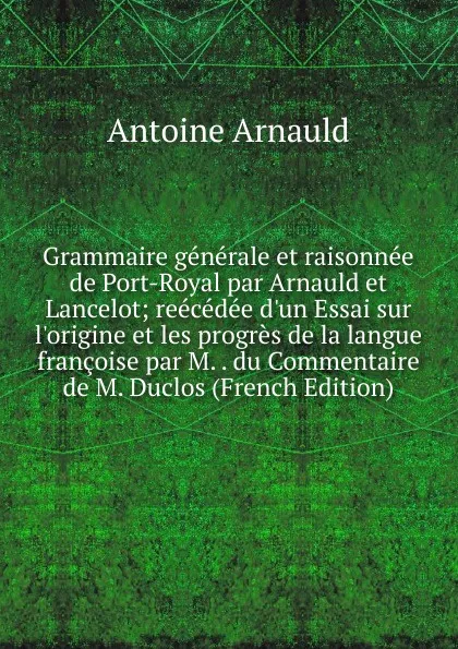 Обложка книги Grammaire generale et raisonnee de Port-Royal par Arnauld et Lancelot; reecedee d.un Essai sur l.origine et les progres de la langue francoise par M. . du Commentaire de M. Duclos (French Edition), Antoine Arnauld