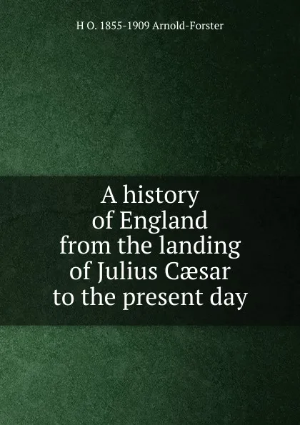 Обложка книги A history of England from the landing of Julius Caesar to the present day, H O. 1855-1909 Arnold-Forster