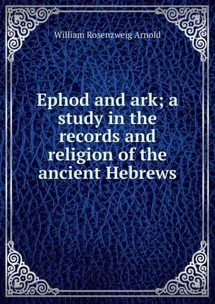 Обложка книги Ephod and ark; a study in the records and religion of the ancient Hebrews, William Rosenzweig Arnold