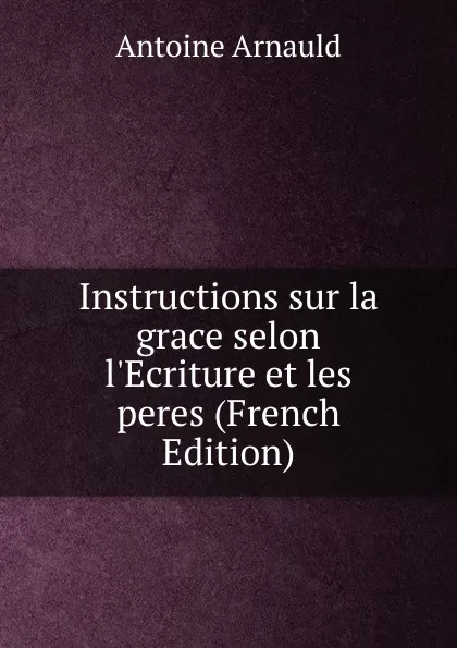 Обложка книги Instructions sur la grace selon l.Ecriture et les peres (French Edition), Antoine Arnauld