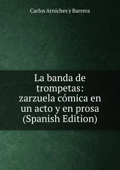 Обложка книги La banda de trompetas: zarzuela comica en un acto y en prosa (Spanish Edition), Carlos Arniches y Barrera