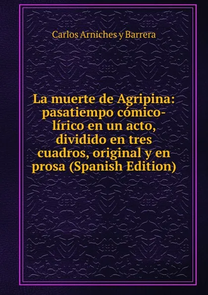 Обложка книги La muerte de Agripina: pasatiempo comico-lirico en un acto, dividido en tres cuadros, original y en prosa (Spanish Edition), Carlos Arniches y Barrera