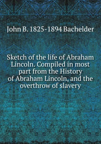 Обложка книги Sketch of the life of Abraham Lincoln. Compiled in most part from the History of Abraham Lincoln, and the overthrow of slavery, John B. 1825-1894 Bachelder