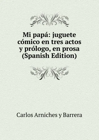 Обложка книги Mi papa: juguete comico en tres actos y prologo, en prosa (Spanish Edition), Carlos Arniches y Barrera