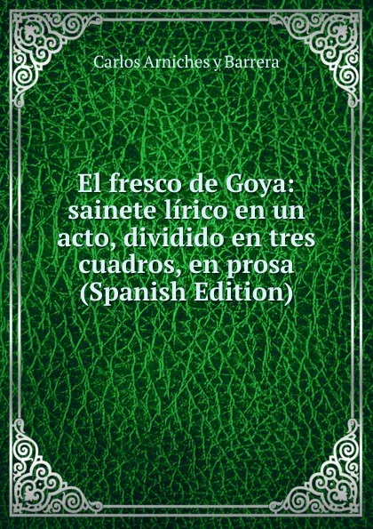 Обложка книги El fresco de Goya: sainete lirico en un acto, dividido en tres cuadros, en prosa (Spanish Edition), Carlos Arniches y Barrera