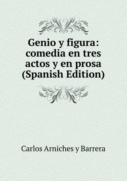 Обложка книги Genio y figura: comedia en tres actos y en prosa (Spanish Edition), Carlos Arniches y Barrera