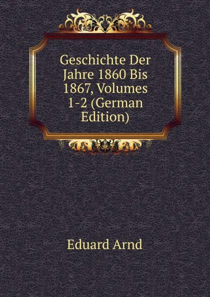 Обложка книги Geschichte Der Jahre 1860 Bis 1867, Volumes 1-2 (German Edition), Eduard Arnd