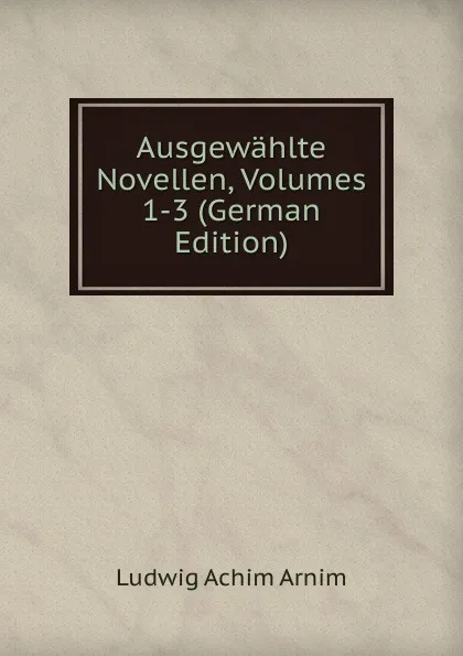 Обложка книги Ausgewahlte Novellen, Volumes 1-3 (German Edition), Ludwig Achim Arnim