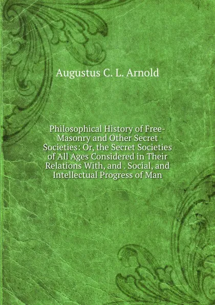 Обложка книги Philosophical History of Free-Masonry and Other Secret Societies: Or, the Secret Societies of All Ages Considered in Their Relations With, and . Social, and Intellectual Progress of Man, Augustus C. L. Arnold