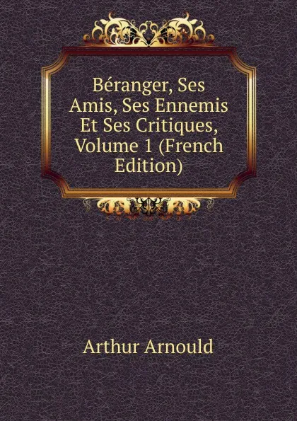 Обложка книги Beranger, Ses Amis, Ses Ennemis Et Ses Critiques, Volume 1 (French Edition), Arthur Arnould