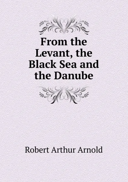 Обложка книги From the Levant, the Black Sea and the Danube, Robert Arthur Arnold