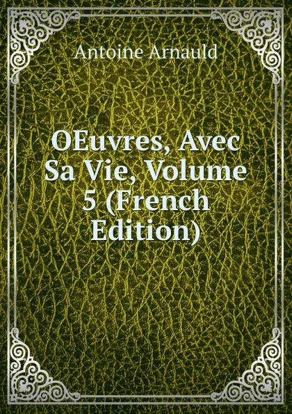 Обложка книги OEuvres, Avec Sa Vie, Volume 5 (French Edition), Antoine Arnauld