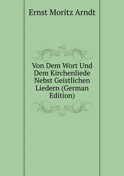 Обложка книги Von Dem Wort Und Dem Kirchenliede Nebst Geistlichen Liedern (German Edition), Ernst Moritz Arndt