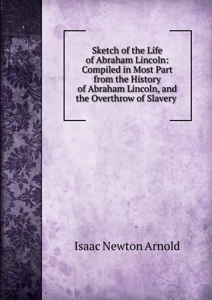 Обложка книги Sketch of the Life of Abraham Lincoln: Compiled in Most Part from the History of Abraham Lincoln, and the Overthrow of Slavery ., Isaac Newton Arnold