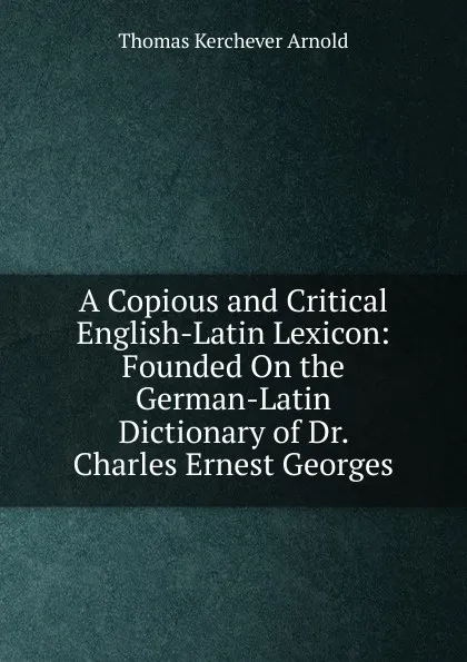 Обложка книги A Copious and Critical English-Latin Lexicon: Founded On the German-Latin Dictionary of Dr. Charles Ernest Georges, Thomas Kerchever Arnold